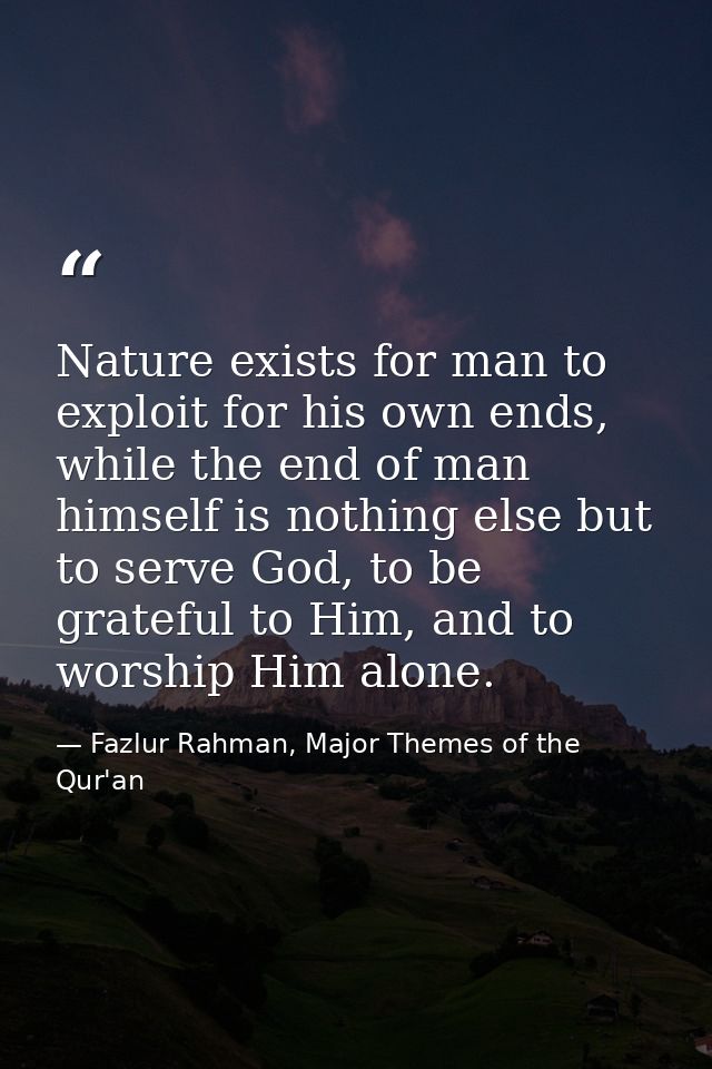 Nature exists for man to exploit for his own ends, while the end of man himself is nothing else but to serve God, to be  — Fazlur Rahman, Major Themes of the Qur'an