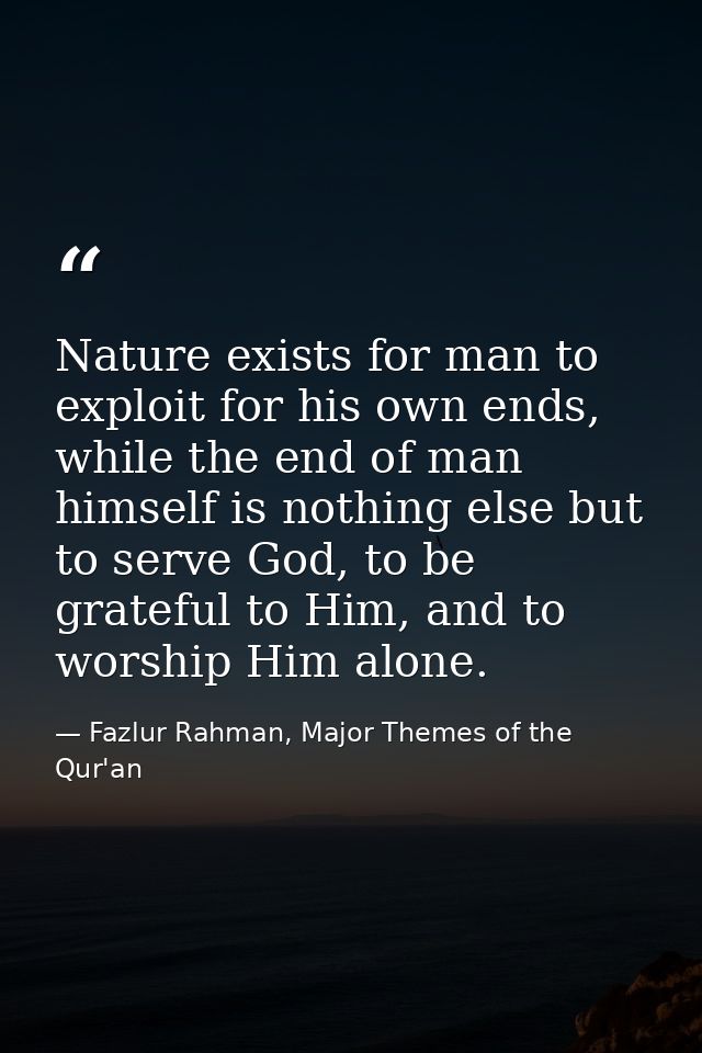 Nature exists for man to exploit for his own ends, while the end of man himself is nothing else but to serve God, to be  — Fazlur Rahman, Major Themes of the Qur'an