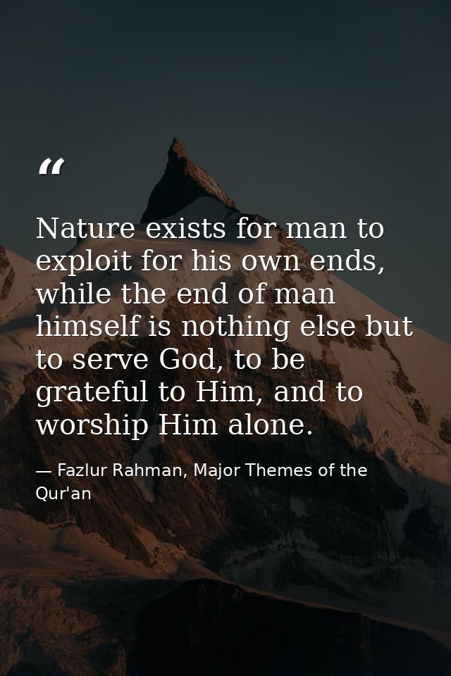 Nature exists for man to exploit for his own ends, while the end of man himself is nothing else but to serve God, to be  — Fazlur Rahman, Major Themes of the Qur'an