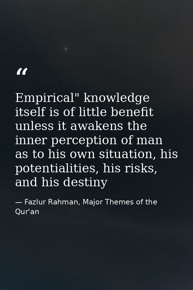 Empirical" knowledge itself is of little benefit unless it awakens the inner perception of man as to his own situation,  — Fazlur Rahman, Major Themes of the Qur'an