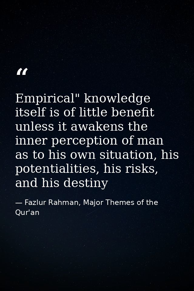 Empirical" knowledge itself is of little benefit unless it awakens the inner perception of man as to his own situation,  — Fazlur Rahman, Major Themes of the Qur'an