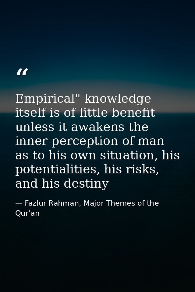 Empirical" knowledge itself is of little benefit unless it awakens the inner perception of man as to his own situation,  — Fazlur Rahman, Major Themes of the Qur'an