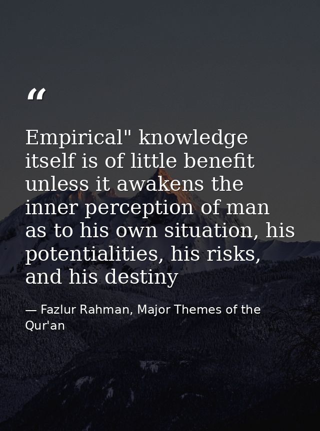 Empirical" knowledge itself is of little benefit unless it awakens the inner perception of man as to his own situation,  — Fazlur Rahman, Major Themes of the Qur'an