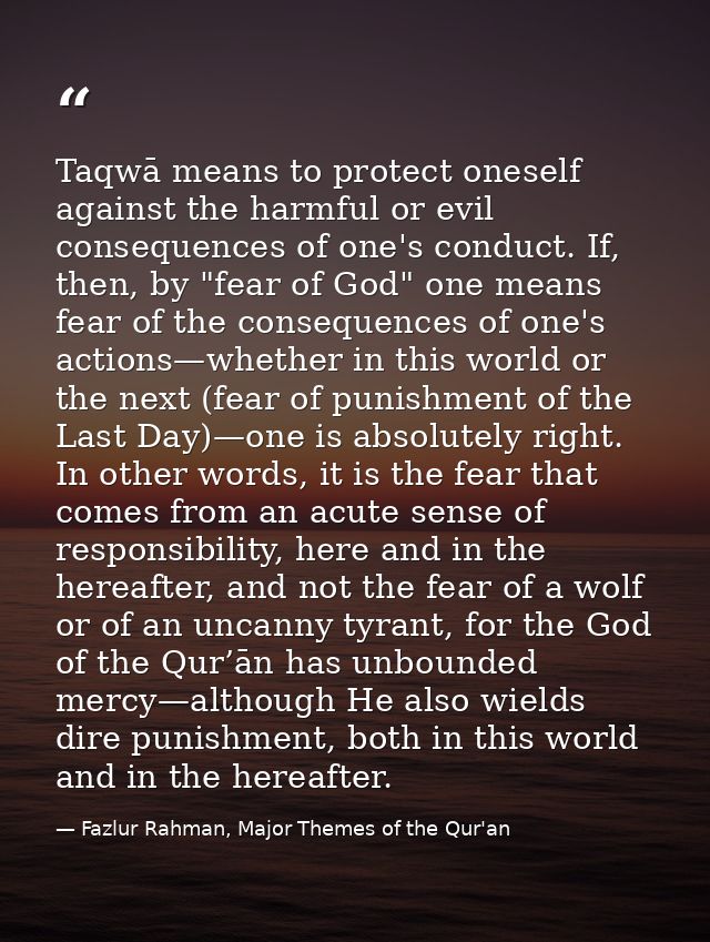 Taqwā means to protect oneself against the harmful or evil consequences of one's conduct. If, then, by "fear of God" one — Fazlur Rahman, Major Themes of the Qur'an