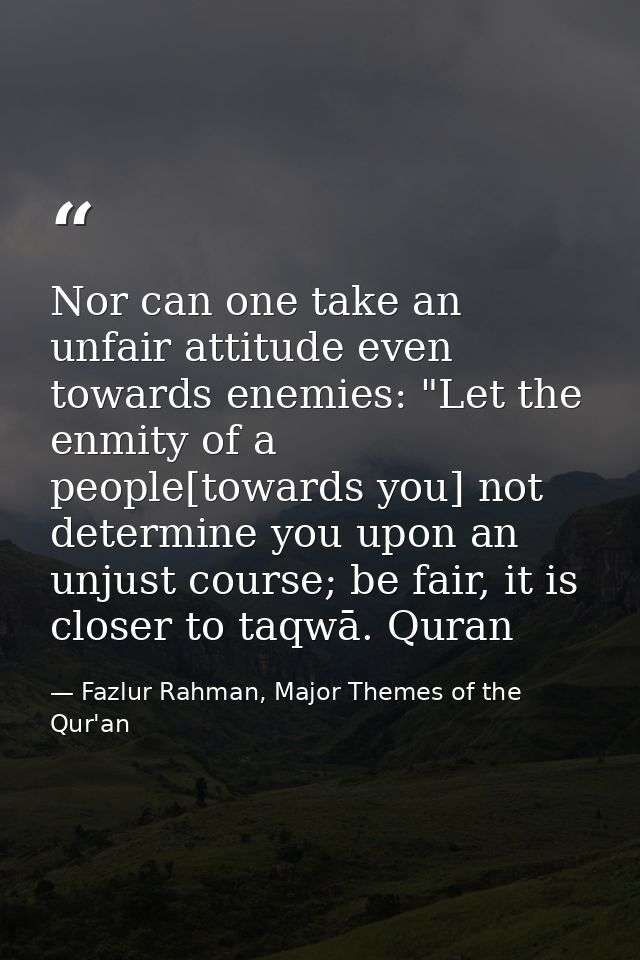 Nor can one take an unfair attitude even towards enemies: "Let the enmity of a people[towards you] not determine you upo — Fazlur Rahman, Major Themes of the Qur'an