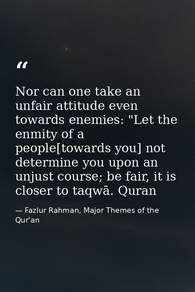 Nor can one take an unfair attitude even towards enemies: "Let the enmity of a people[towards you] not determine you upo — Fazlur Rahman, Major Themes of the Qur'an