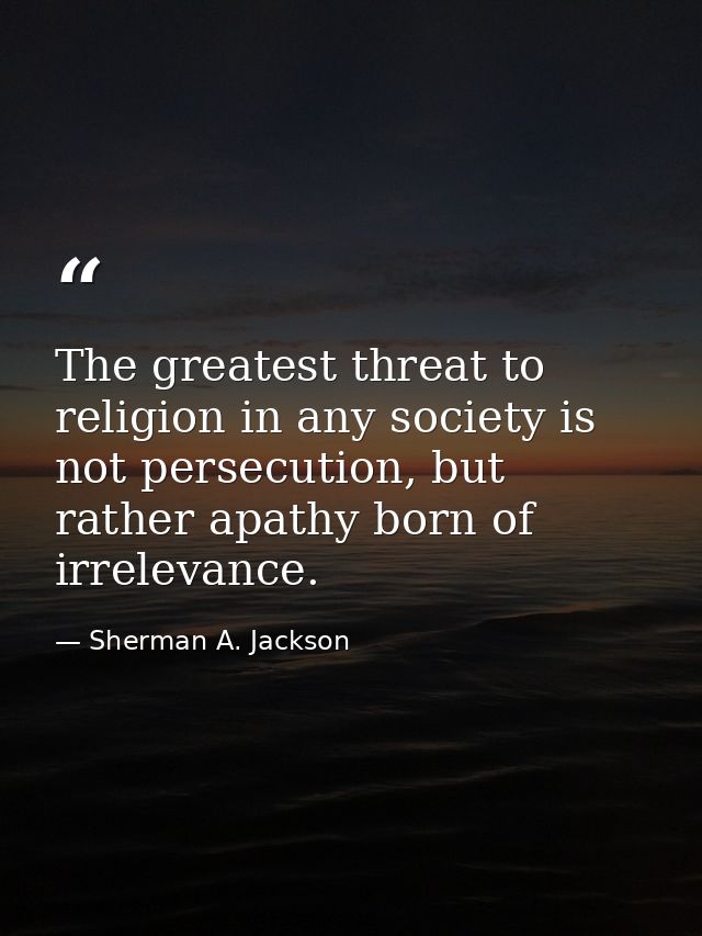 The greatest threat to religion in any society is not persecution, but rather apathy born of irrelevance. — Sherman A. Jackson