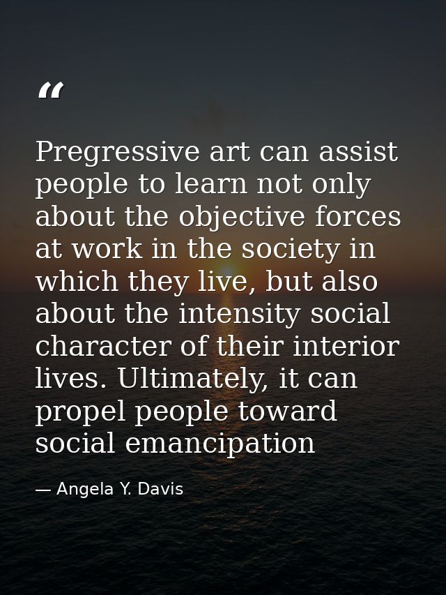 Pregressive art can assist people to learn not only about the objective forces at work in the society in which they live — Angela Y. Davis