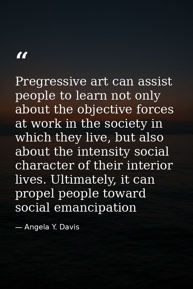 Pregressive art can assist people to learn not only about the objective forces at work in the society in which they live — Angela Y. Davis
