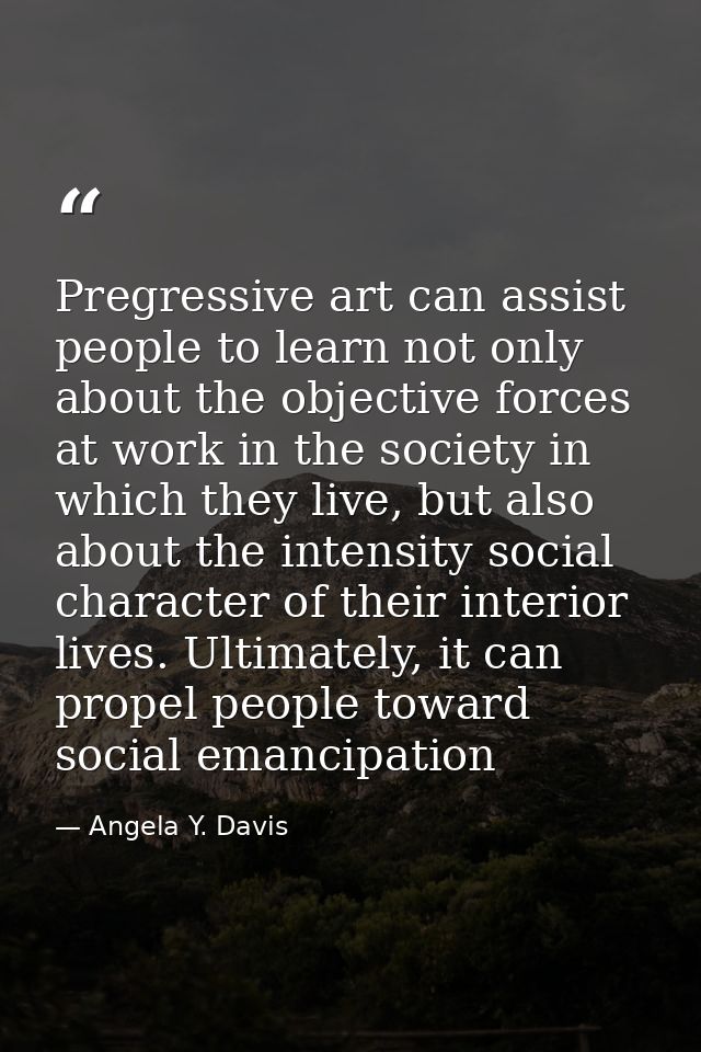 Pregressive art can assist people to learn not only about the objective forces at work in the society in which they live — Angela Y. Davis