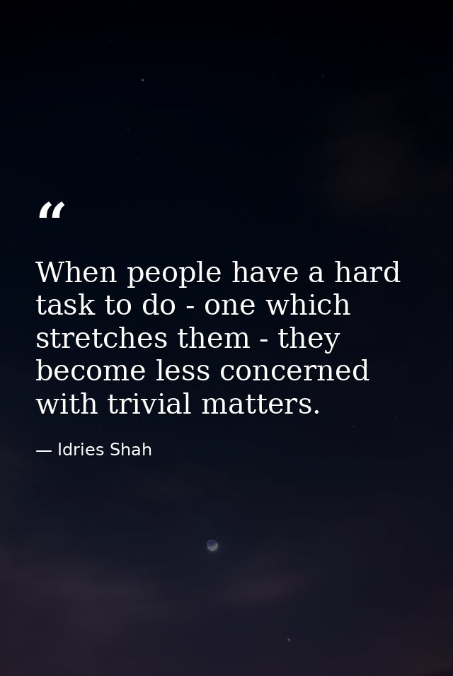 When people have a hard task to do - one which stretches them - they become less concerned with trivial matters. — Idries Shah