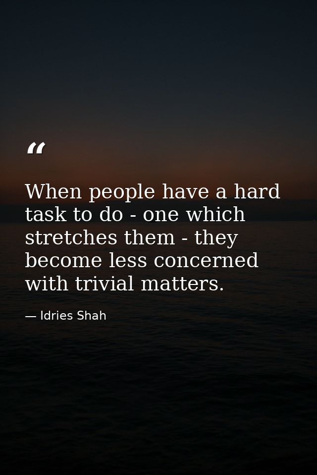 When people have a hard task to do - one which stretches them - they become less concerned with trivial matters. — Idries Shah