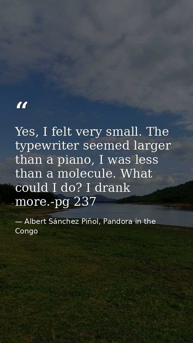 Yes, I felt very small. The typewriter seemed larger than a piano, I was less than a molecule. What could I do? I drank  — Albert Sánchez Piñol, Pandora in the Congo