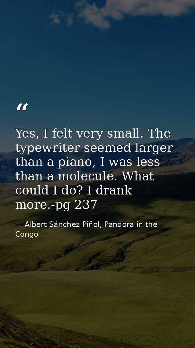 Yes, I felt very small. The typewriter seemed larger than a piano, I was less than a molecule. What could I do? I drank  — Albert Sánchez Piñol, Pandora in the Congo