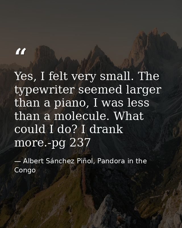 Yes, I felt very small. The typewriter seemed larger than a piano, I was less than a molecule. What could I do? I drank  — Albert Sánchez Piñol, Pandora in the Congo