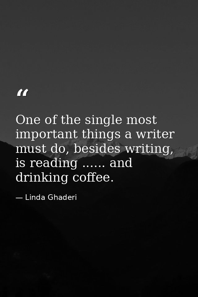 One of the single most important things a writer must do, besides writing, is reading ...... and drinking coffee. — Linda Ghaderi