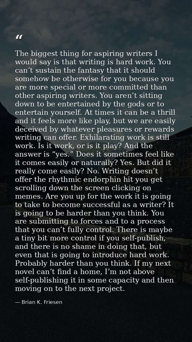 The biggest thing for aspiring writers I would say is that writing is hard work. You can’t sustain the fantasy that it s — Brian K. Friesen