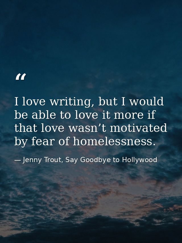 I love writing, but I would be able to love it more if that love wasn’t motivated by fear of homelessness. — Jenny Trout, Say Goodbye to Hollywood