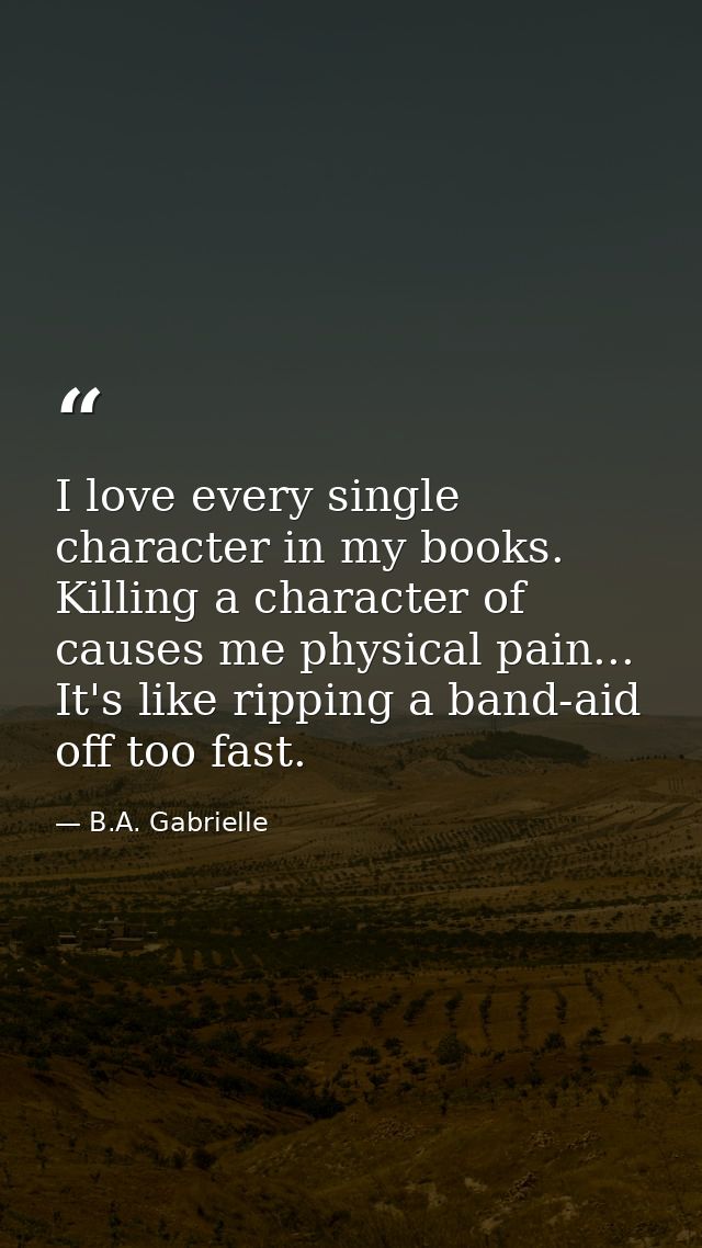 I love every single character in my books. Killing a character of causes me physical pain... It's like ripping a band-ai — B.A. Gabrielle