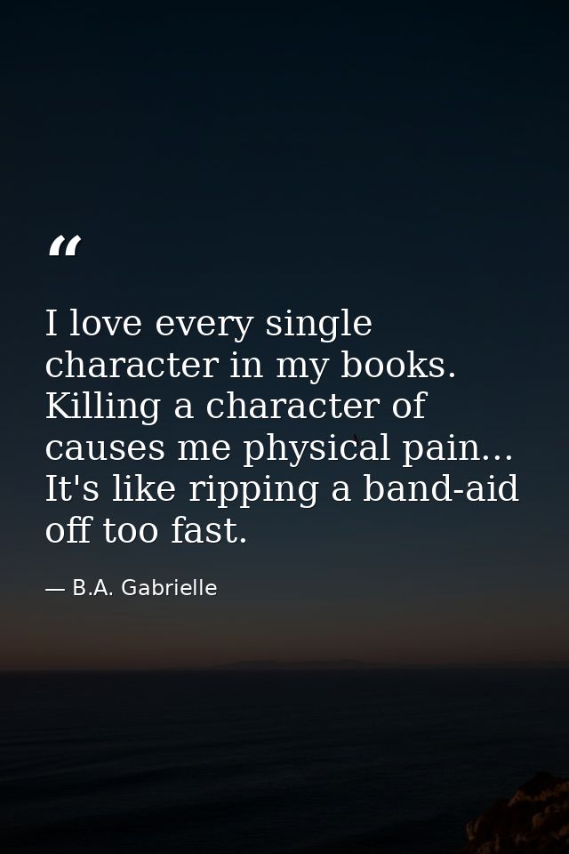 I love every single character in my books. Killing a character of causes me physical pain... It's like ripping a band-ai — B.A. Gabrielle