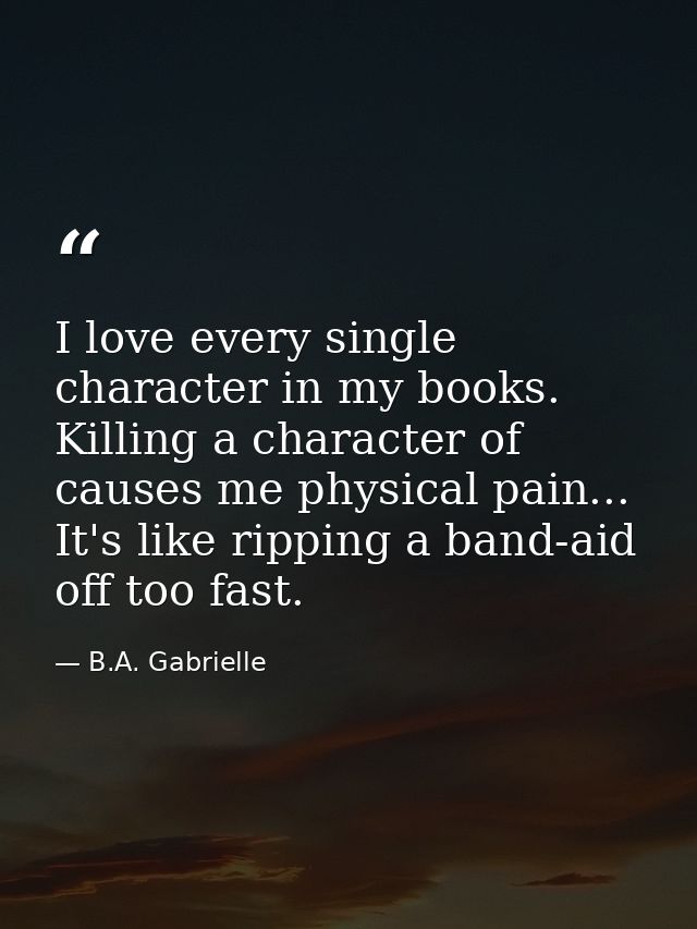 I love every single character in my books. Killing a character of causes me physical pain... It's like ripping a band-ai — B.A. Gabrielle