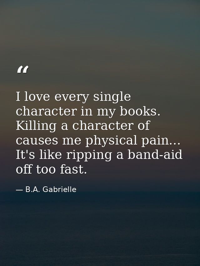 I love every single character in my books. Killing a character of causes me physical pain... It's like ripping a band-ai — B.A. Gabrielle