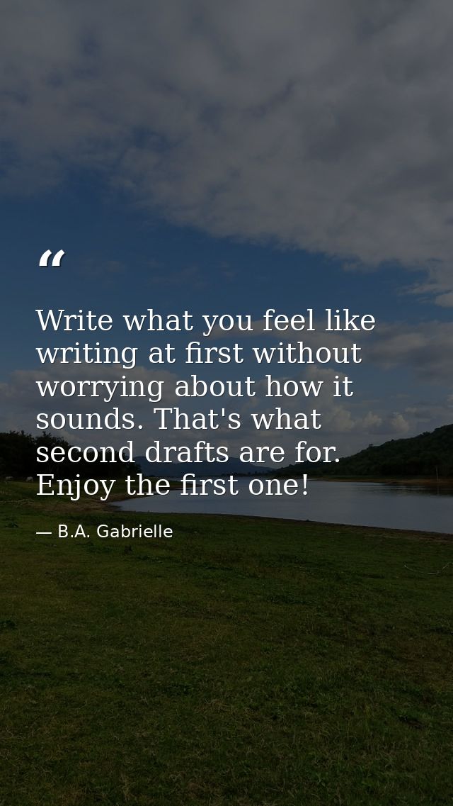 Write what you feel like writing at first without worrying about how it sounds. That's what second drafts are for. Enjoy — B.A. Gabrielle