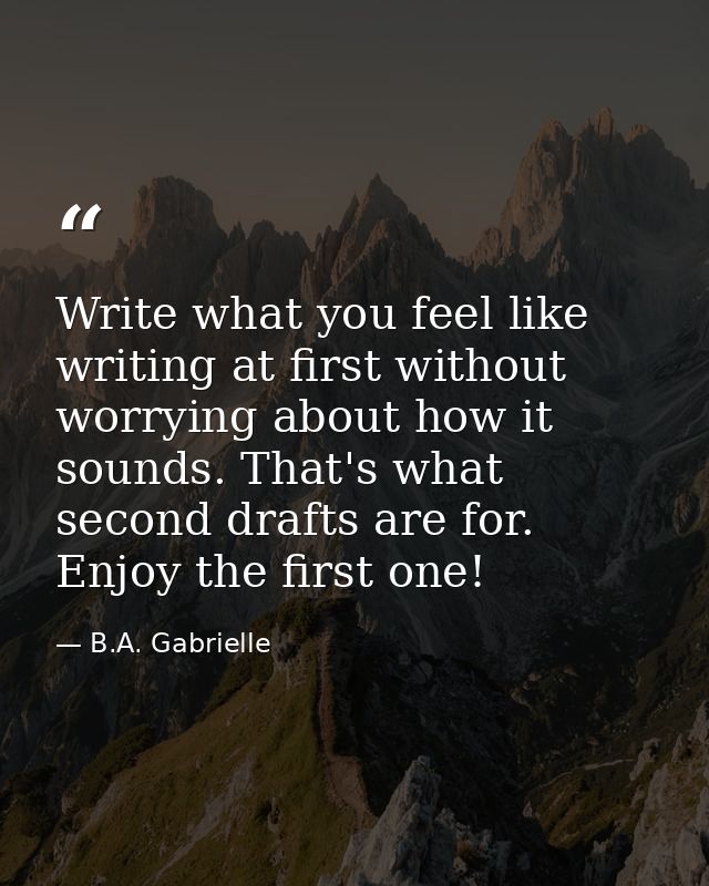 Write what you feel like writing at first without worrying about how it sounds. That's what second drafts are for. Enjoy — B.A. Gabrielle