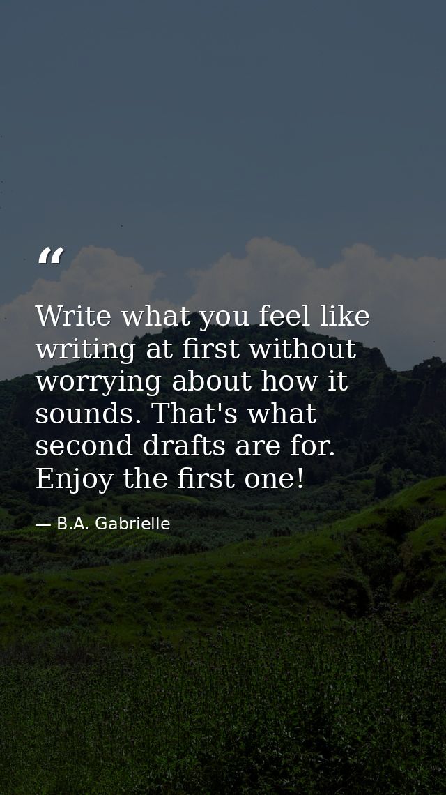 Write what you feel like writing at first without worrying about how it sounds. That's what second drafts are for. Enjoy — B.A. Gabrielle