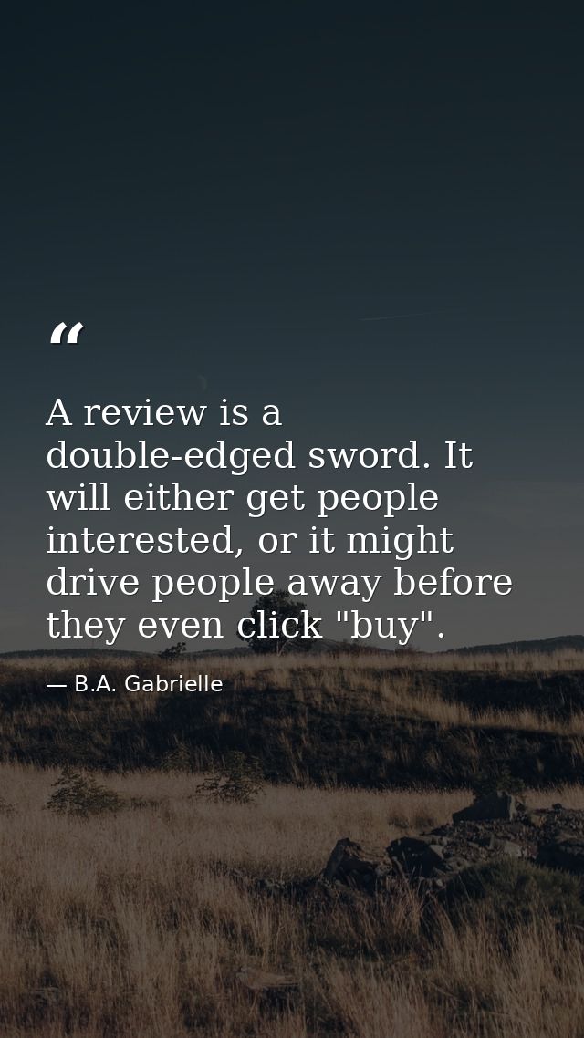 A review is a double-edged sword. It will either get people interested, or it might drive people away before they even c — B.A. Gabrielle