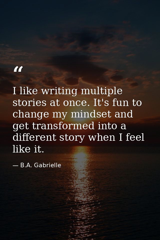 I like writing multiple stories at once. It's fun to change my mindset and get transformed into a different story when I — B.A. Gabrielle