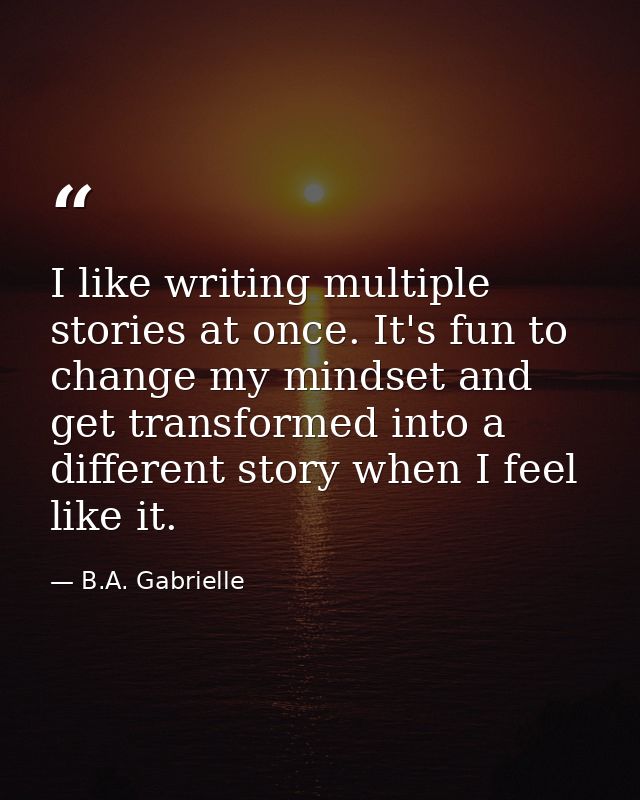 I like writing multiple stories at once. It's fun to change my mindset and get transformed into a different story when I — B.A. Gabrielle