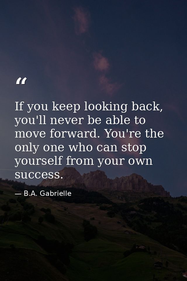 If you keep looking back, you'll never be able to move forward. You're the only one who can stop yourself from your own  — B.A. Gabrielle
