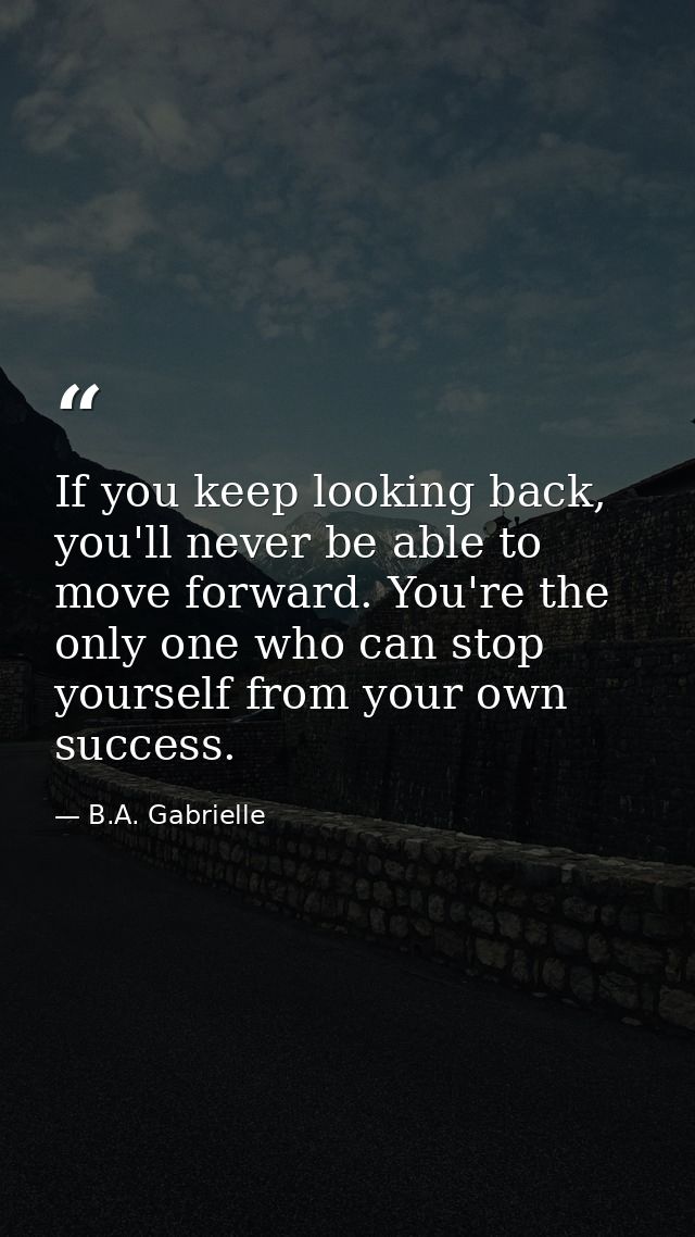 If you keep looking back, you'll never be able to move forward. You're the only one who can stop yourself from your own  — B.A. Gabrielle