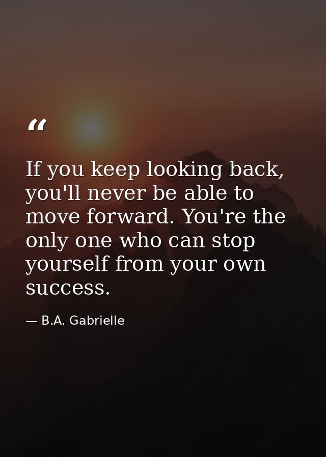 If you keep looking back, you'll never be able to move forward. You're the only one who can stop yourself from your own  — B.A. Gabrielle
