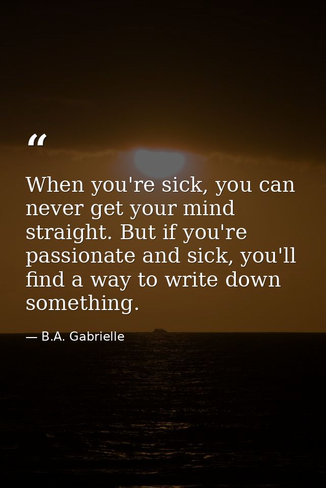 When you're sick, you can never get your mind straight. But if you're passionate and sick, you'll find a way to write do — B.A. Gabrielle