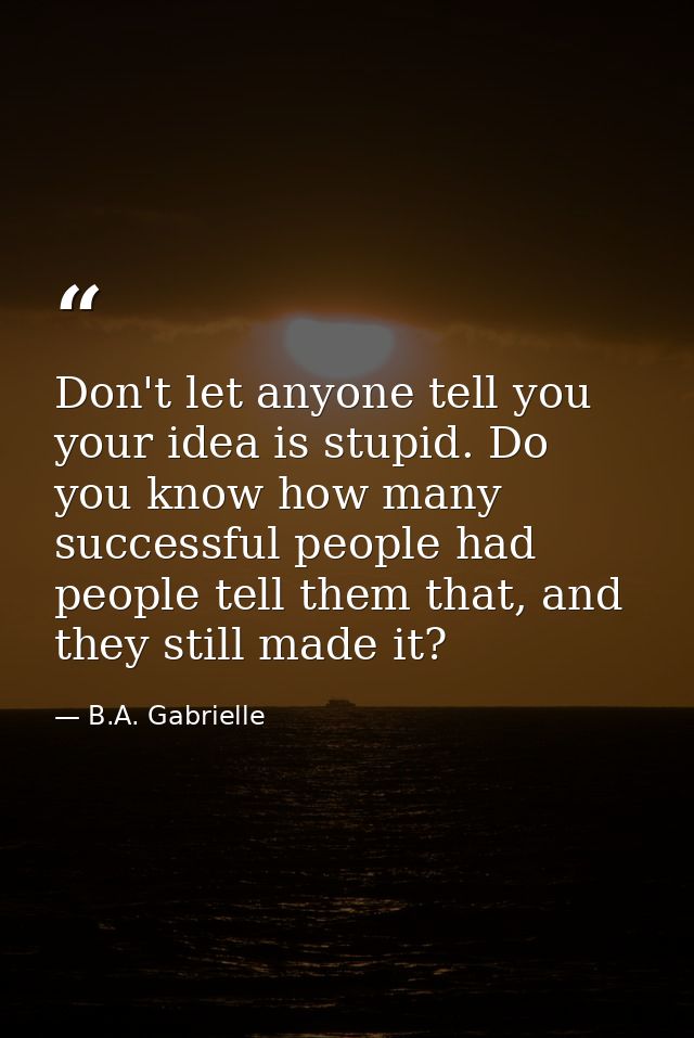 Don't let anyone tell you your idea is stupid. Do you know how many successful people had people tell them that, and the — B.A. Gabrielle