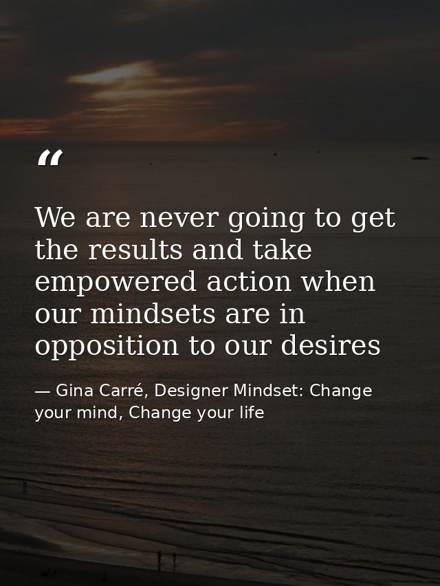 We are never going to get the results and take empowered action when our mindsets are in opposition to our desires — Gina Carré, Designer Mindset: Change your mind, Change your life