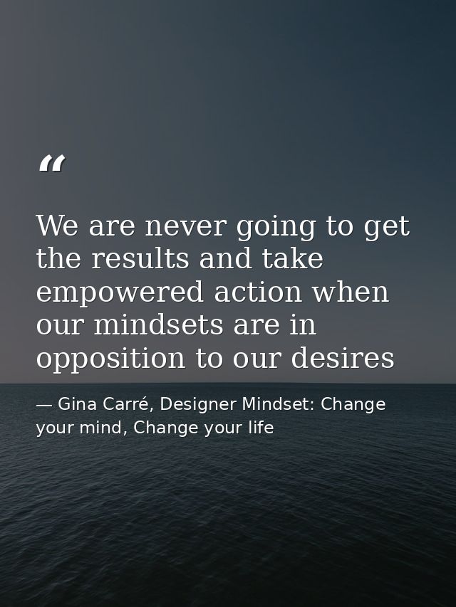 We are never going to get the results and take empowered action when our mindsets are in opposition to our desires — Gina Carré, Designer Mindset: Change your mind, Change your life