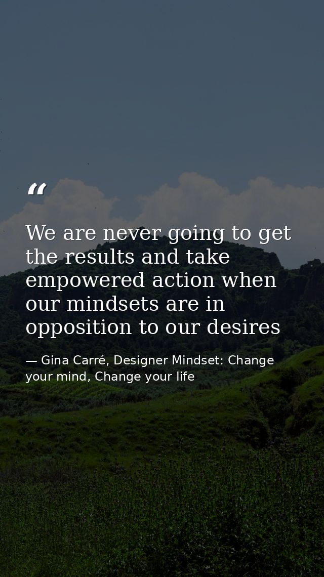 We are never going to get the results and take empowered action when our mindsets are in opposition to our desires — Gina Carré, Designer Mindset: Change your mind, Change your life