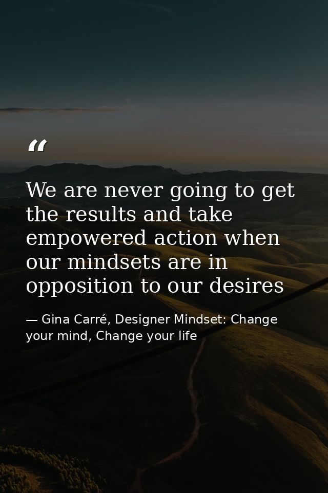 We are never going to get the results and take empowered action when our mindsets are in opposition to our desires — Gina Carré, Designer Mindset: Change your mind, Change your life