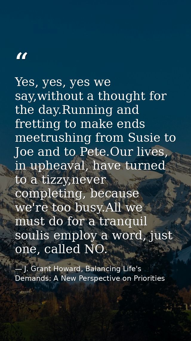 Yes, yes, yes we say,without a thought for the day.Running and fretting to make ends meetrushing from Susie to Joe and t — J. Grant Howard, Balancing Life's Demands: A New Perspective on Priorities