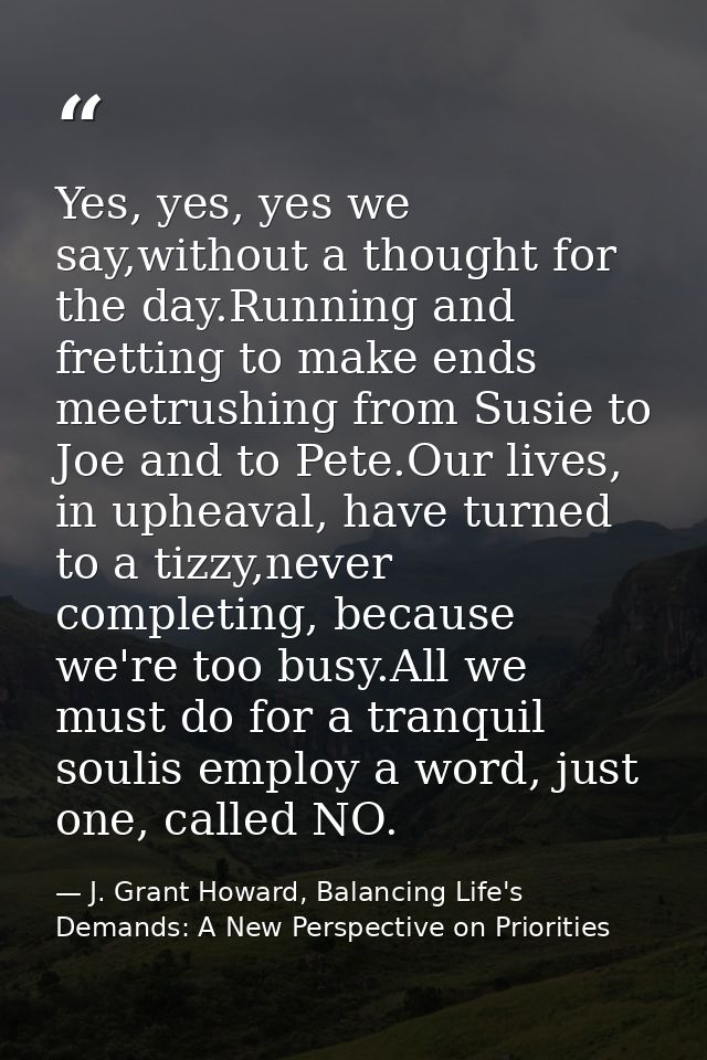 Yes, yes, yes we say,without a thought for the day.Running and fretting to make ends meetrushing from Susie to Joe and t — J. Grant Howard, Balancing Life's Demands: A New Perspective on Priorities