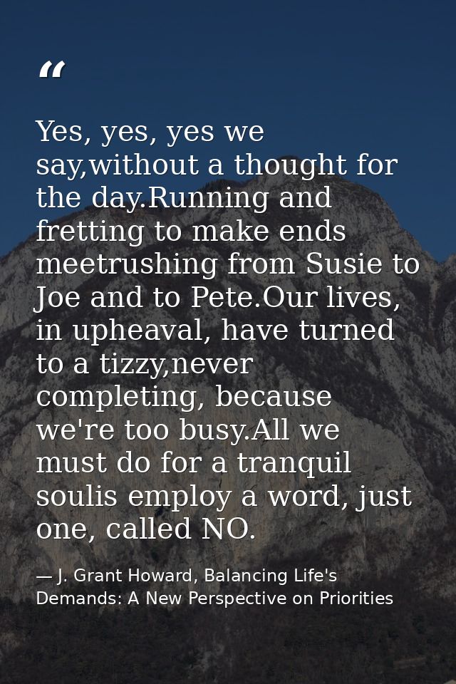 Yes, yes, yes we say,without a thought for the day.Running and fretting to make ends meetrushing from Susie to Joe and t — J. Grant Howard, Balancing Life's Demands: A New Perspective on Priorities