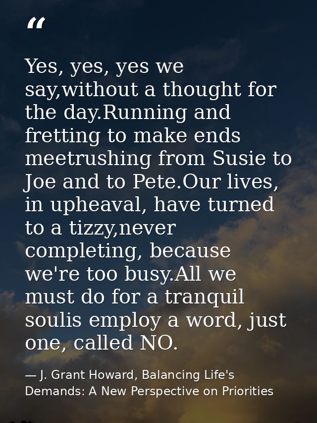 Yes, yes, yes we say,without a thought for the day.Running and fretting to make ends meetrushing from Susie to Joe and t — J. Grant Howard, Balancing Life's Demands: A New Perspective on Priorities