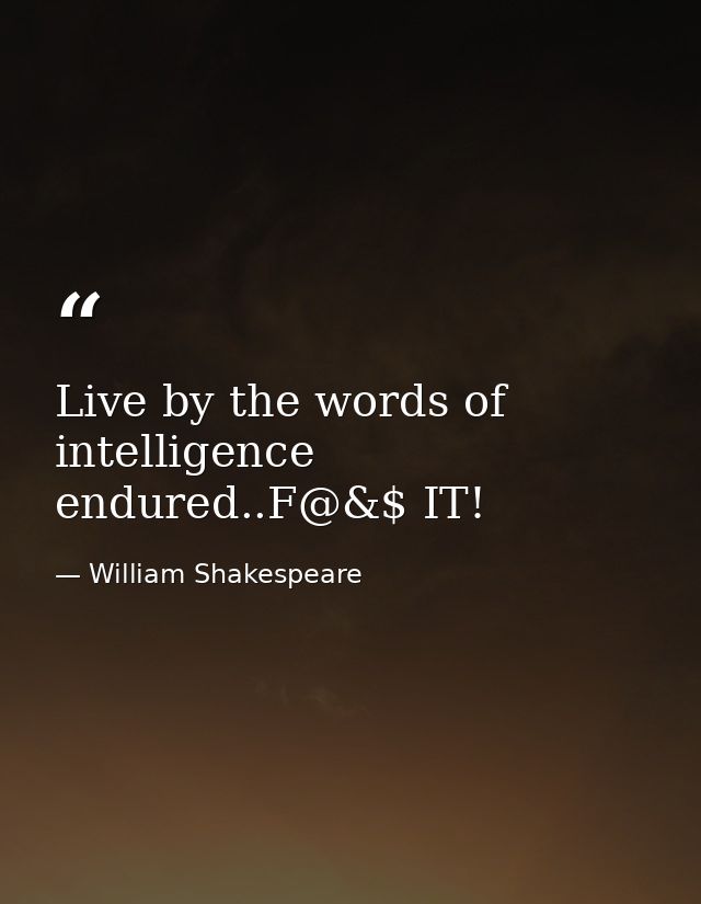 Live by the words of intelligence endured..F@&$ IT! — William Shakespeare