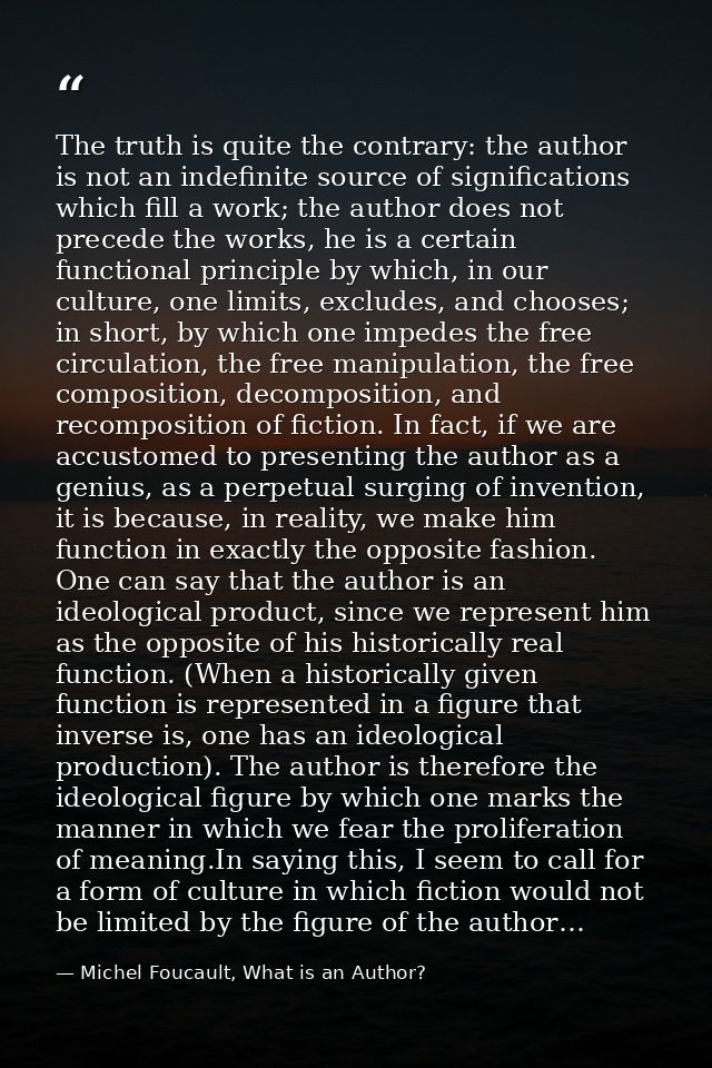 The truth is quite the contrary: the author is not an indefinite source of significations which fill a work; the author  — Michel Foucault, What is an Author?