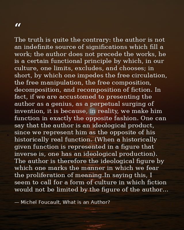 The truth is quite the contrary: the author is not an indefinite source of significations which fill a work; the author  — Michel Foucault, What is an Author?