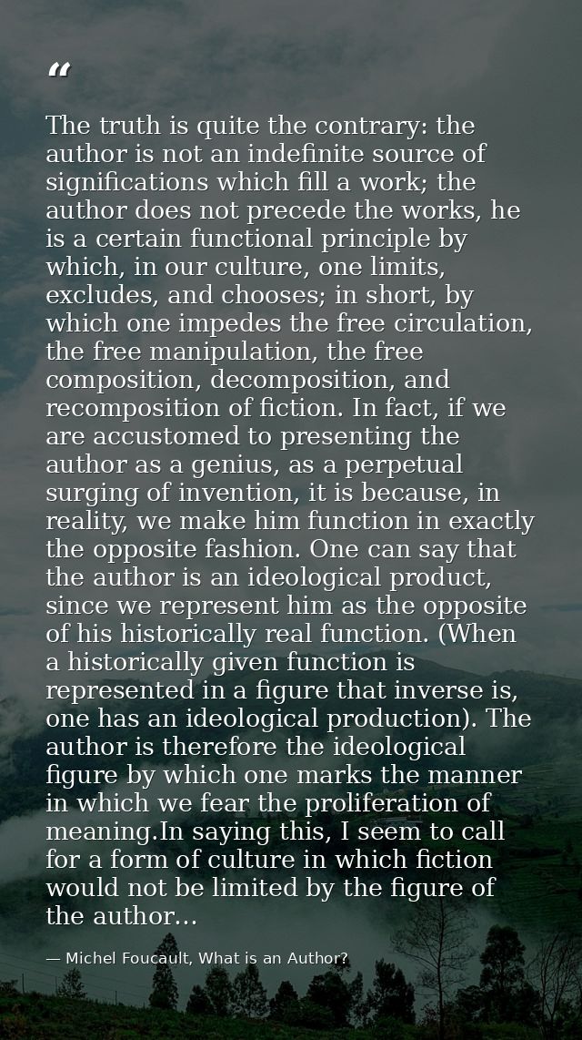 The truth is quite the contrary: the author is not an indefinite source of significations which fill a work; the author  — Michel Foucault, What is an Author?