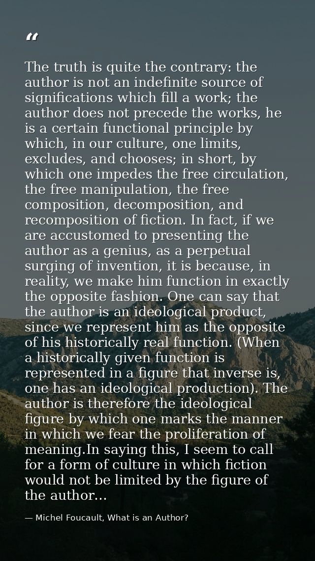 The truth is quite the contrary: the author is not an indefinite source of significations which fill a work; the author  — Michel Foucault, What is an Author?